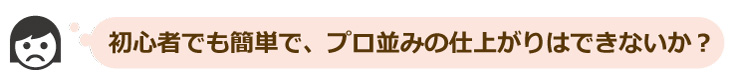 初心者でも簡単でプロ並みの仕上がりはできないか？